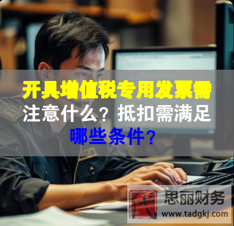 開具增值稅專用發票需注意什么？抵扣需滿足哪些條件？